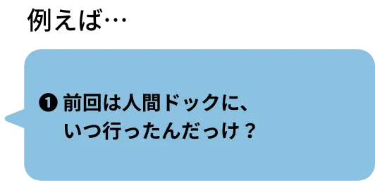 ❶前回は人間ドックに、いつ行ったんだっけ？