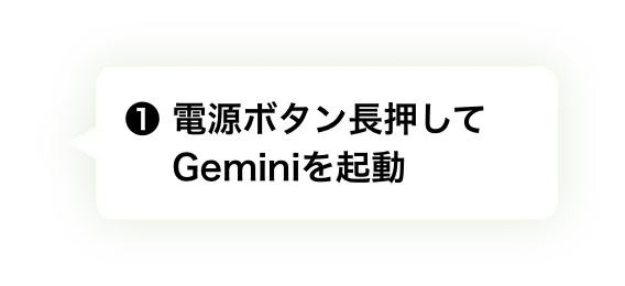 ① 電源ボタン長押してGeminiを起動