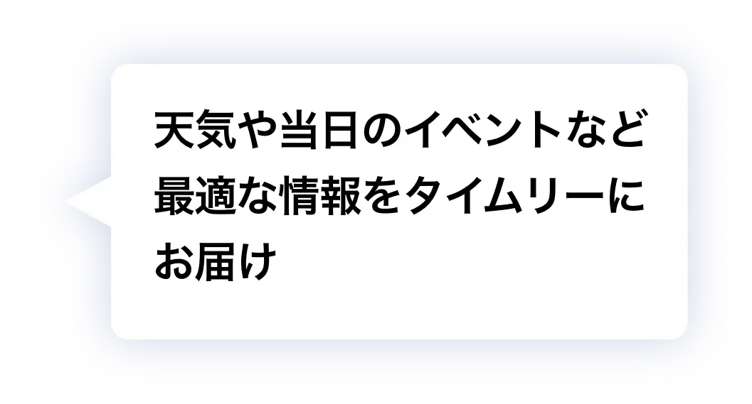 天気や当日のイベントなど最適な情報をタイムリーにお届け