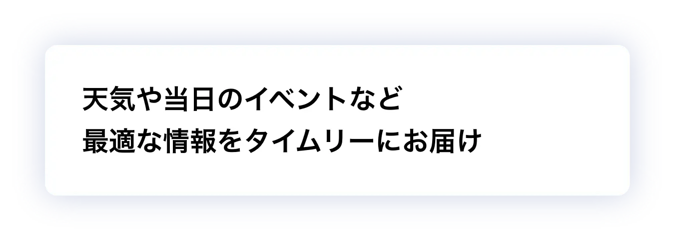 天気や当日のイベントなど最適な情報をタイムリーにお届け