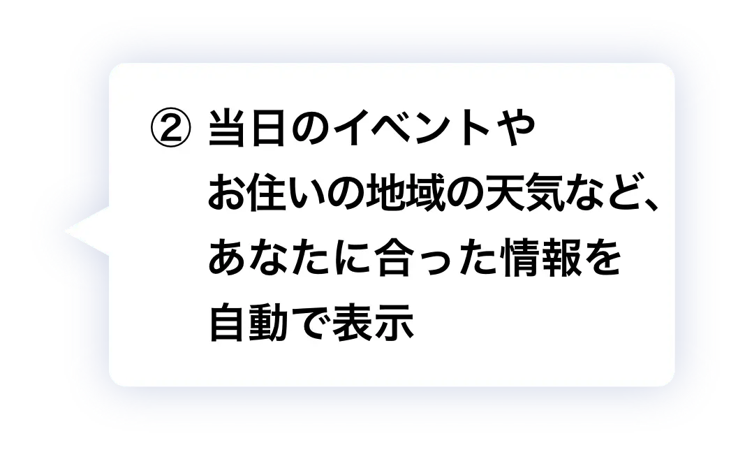 ② 当日のイベントやお住いの地域の天気など、あなたに合った情報を自動で表示