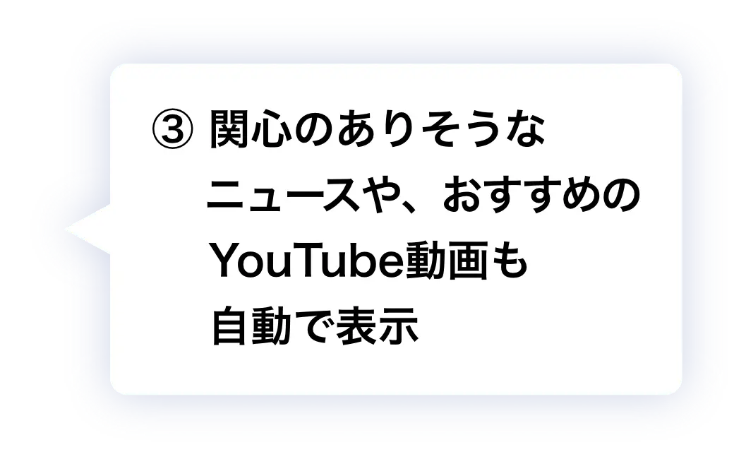 ③ 関心のありそうなニュースや、おすすめのYouTube動画も自動で表示