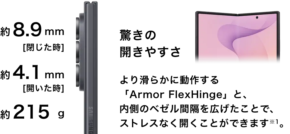 約8.9mm［閉じたた時］約4.1mm［開いた時］約215g驚きの開きやすさより滑らかに動作する「Armor FlexHinge」と、内側のベゼル間隔を広げたことで、ストレスなく開くことができます※1。