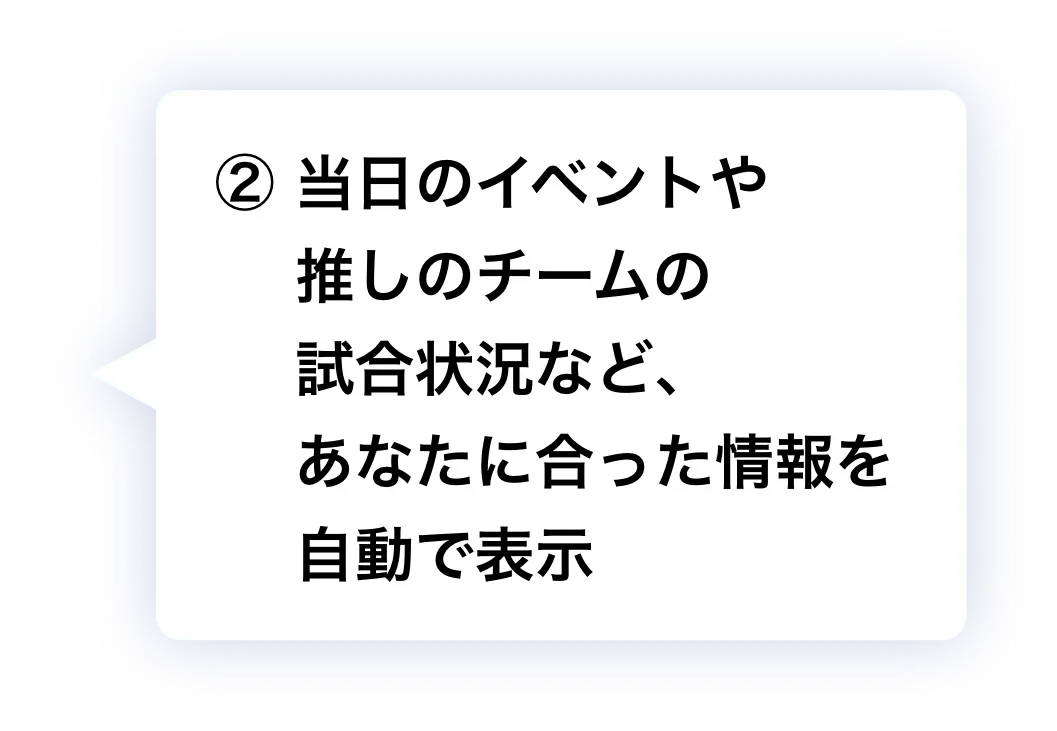 ② 当日のイベントや推しのチームの試合状況など、あなたに合った情報を自動で表示