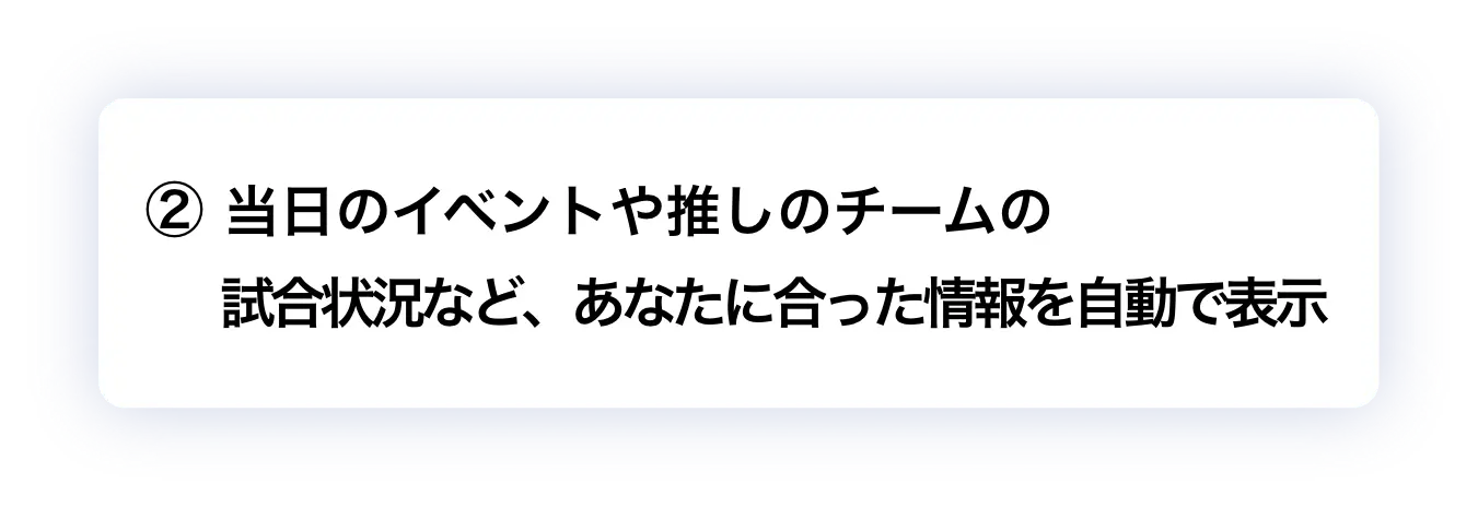 ② 当日のイベントや推しのチームの試合状況など、あなたに合った情報を自動で表示