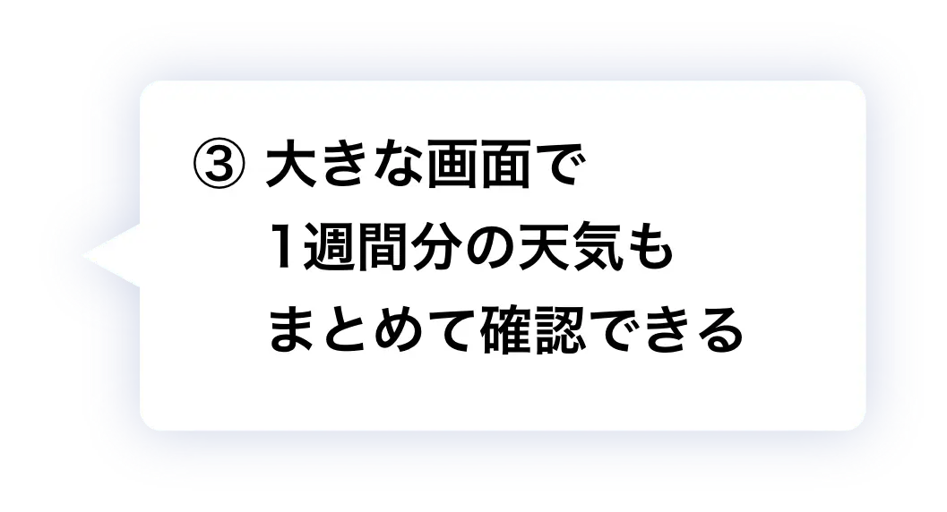 ② 大きな画面で1週間分の天気もまとめて確認できる