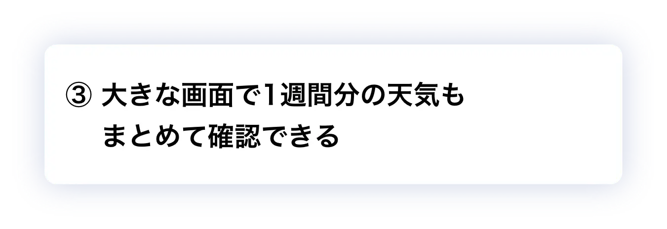 ③ 大きな画面で1週間分の天気もまとめて確認できる