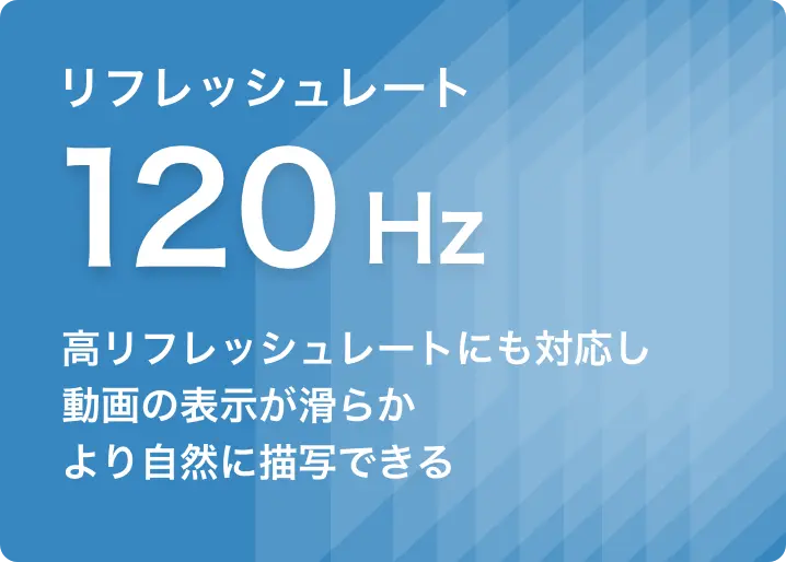 リフレッシュレート120Hz 高リフレッシュレートにも対応し、動画の表示が滑らかより自然に描写できる