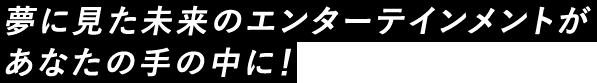 夢に見た未来のエンターテインメントがあなたの手の中に!