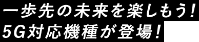 一歩先の未来を楽しもう！5G対応機種が登場!