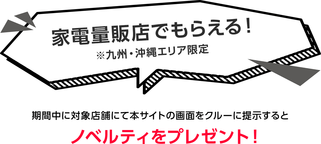 家電量販店でもらえる！※九州・沖縄エリア限定 期間中に対象店舗にて本サイトの画面をクルーに提示するとノベルティをプレゼント！