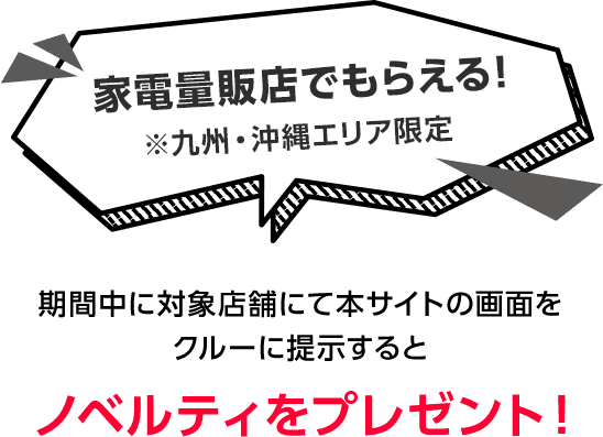 家電量販店でもらえる！※九州・沖縄エリア限定 期間中に対象店舗にて本サイトの画面をクルーに提示するとノベルティをプレゼント！