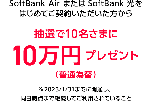 SoftBank Air  または SoftBank 光をはじめてご契約いただいた方から抽選で10名さまに10万円プレゼント（普通為替）※2023/1/31までに開通し、同日時点まで継続してご利用されていること