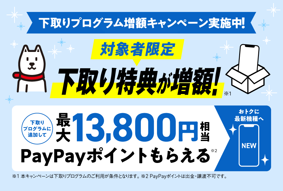 下取りプログラム増額キャンペーン実施中！対象者限定 下取り特典が増額！※1 下取りプログラムに追加して最大13,800円相当 PayPayポイントがもらえる※2 ※1本キャンペーンは下取りプログラムのご利用が条件となります。※2PayPayポイントは出金・譲渡不可です。