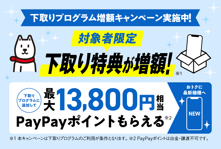 下取りプログラム増額キャンペーン実施中！対象者限定 下取り特典が増額！※1 下取りプログラムに追加して最大13,800円相当 PayPayポイントがもらえる※2 ※1本キャンペーンは下取りプログラムのご利用が条件となります。※2PayPayポイントは出金・譲渡不可です。