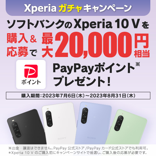Xperiaガチャキャンペーン ソフトバンクのXpria 10 V を購入＆応募で最大20,000円相当PayPayポイント※プレゼント！ 購入期間：2023年7月6日（木）～2023年8月31日（木） ※出金・譲渡はできません。PayPay 公式ストア／PayPay カード公式ストアでも利用可。＊Xperia 10 V のご購入前にキャンペーンサイトで抽選し、ご購入後の応募が必要です。