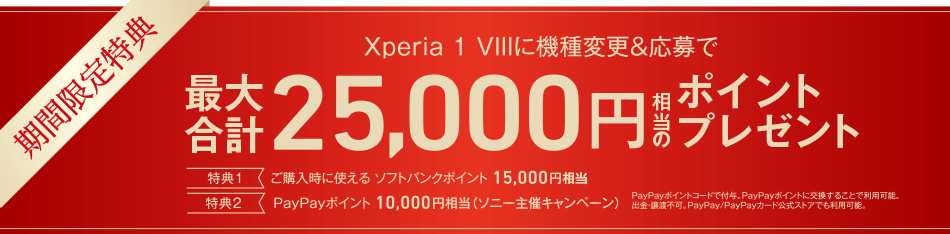 期間限定特典 Xperia 1 VIIIに機種変更＆応募で最大合計25,000円相当のポイントプレゼント 特典1 ご購入時に使える ソフトバンクポイント15,000円相当 特典2 PayPayポイント 10,000円相当（ソニー主催キャンペーン）PayPayポイントコードで付与。PayPayポイントに交換することで利用可能。出金・譲渡不可。PayPay/PayPayカード公式ストアでも利用可能。