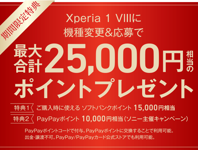 期間限定特典 Xperia 1 VIIIに機種変更＆応募で最大合計25,000円相当のポイントプレゼント 特典1 ご購入時に使える ソフトバンクポイント15,000円相当 特典2 PayPayポイント 10,000円相当（ソニー主催キャンペーン）PayPayポイントコードで付与。PayPayポイントに交換することで利用可能。出金・譲渡不可。PayPay/PayPayカード公式ストアでも利用可能。