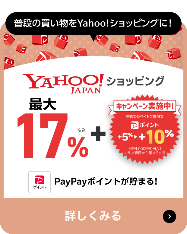 普段の買い物をYahoo!ショッピングに! Yahoo!JAPANショッピング 最大17％※10 + キャンペーン実施中! 初めてのペイトク適用で PayPayポイント +5％→+10％ 上限4,000円相当/月 プラン適用から最大3ヵ月 PayPayポイントが貯まる! 詳しくみる