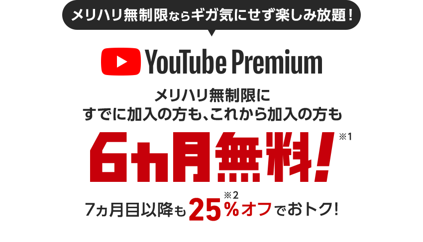 メリハリ無制限ならギガ気にせず楽しみ放題！ YouTube Premium メリハリ無制限にすでに加入の方も、これから加入の方も6カ月無料！※1 ,2 7ヵ月目以降も25%※3オフでおトク！