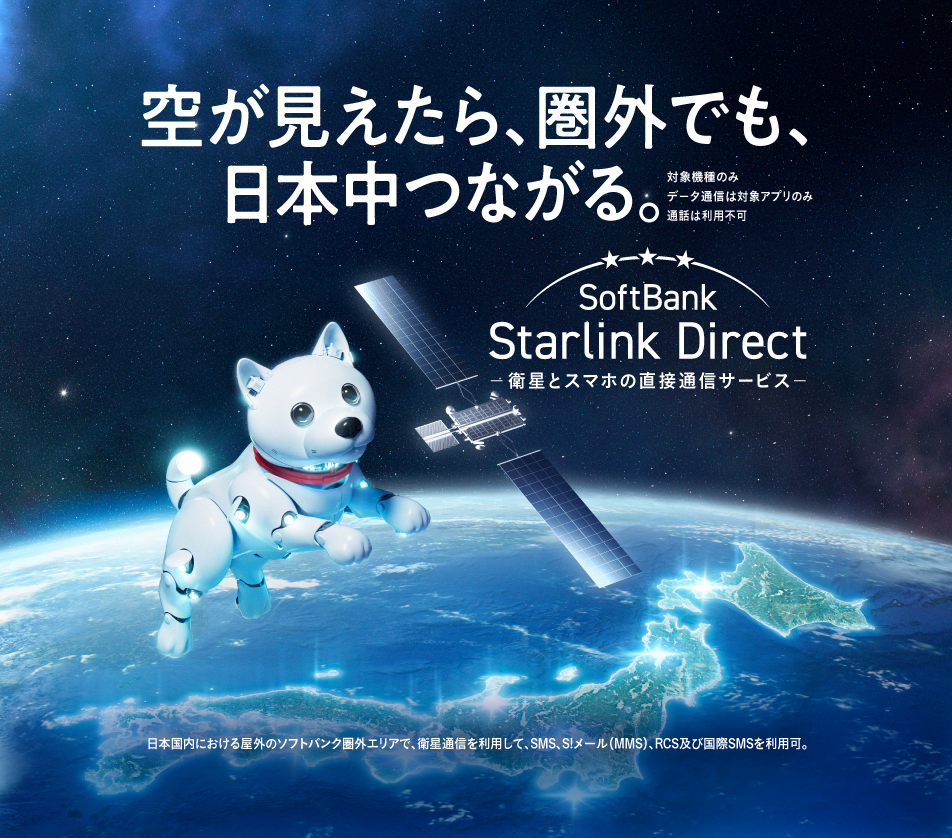 空が見えたら、圏外でも、日本中つながる。 対象機種のみ データ通信は対象アプリのみ 通話は利用不可 SoftBank Starlink Direct 衛星とスマホの直接通話サービス