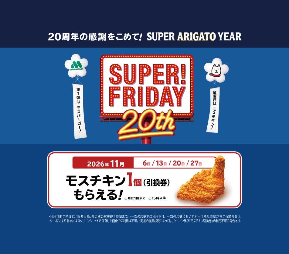 20周年の感謝をこめて！ SUPER ARIGATO YEAR SUPER! FRIDAY 20th 第1弾は モスバーガー！ 金曜日は モスチキン！ 2026年11月 6日/13日/20日/27日 モスチキン1個（引換券）もらえる！ 月に1回まで 15時以降 ・利用可能な時間は、15時以降、各店舗の営業終了時間まで。・一部の店舗では利用不可。一部の店舗において利用可能な時間が異なる場合あり。・クーポンは印刷またはスクリーンショットで保存した画像での利用は不可。・商品の在庫状況によっては、クーポン及び「モスチキン引換券」の利用不可の場合あり。