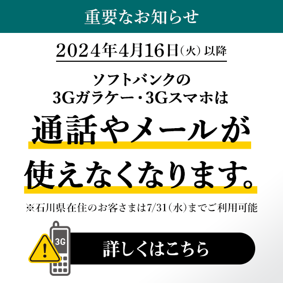 重要なお知らせ 2024年4月16日（火）以降 ソフトバンクの3Gガラケー・3Gスマホは通話やメールが使えなくなります。※石川県在住のお客さまは7／31（水）までご利用可能 詳しくはこちら