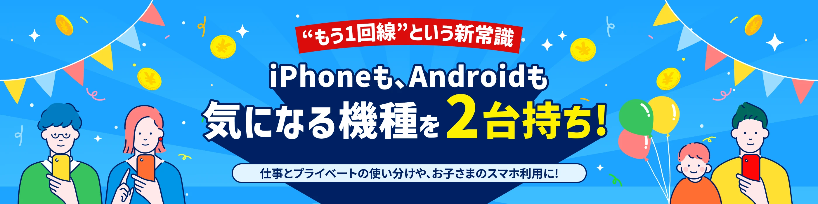 もう1回線という新常識 iPhoneも、Androidも 気になる機種を2台持ち！仕事とプライベートの使い分けや、お子さまのスマホ利用に！