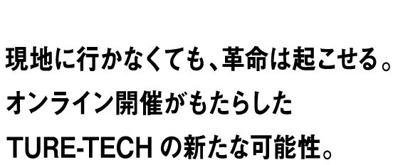 RESULT vol.04 現地に行かなくても、革命は起こせる。オンライン開催がもたらしたTURE-TECHの新たな可能性。