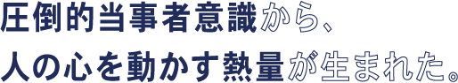 圧倒的当事者意識から、人の心を動かす熱量が生まれた。