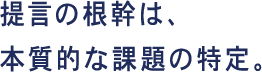 提言の根幹は、本質的な課題の特定。