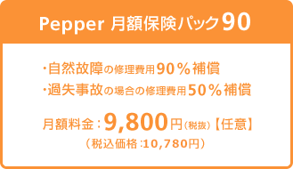 Pepper 月額保険パック90は、自然故障の修理費用90％補償、過失事故の場合の修理費用50%補償いたします。月額料金：9,800円（税込価格：10,780円）
