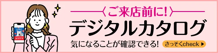 [ご来店前に]デジタルカタログ 気になることが確認できる！さっそくcheck