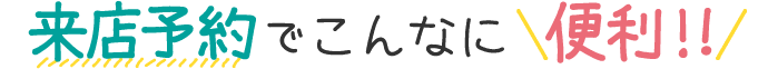 来店予約でこんなに便利!!