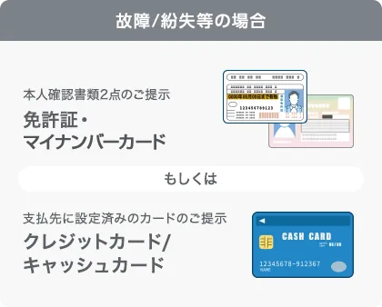 故障/紛失等の場合、本人確認書類2点のご掲示 免許証・マイナンバーカード、もしくは、支払先に設定済みのカードのご提示 クレジットカード/キャッシュカード