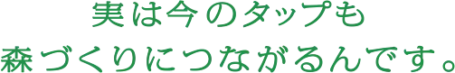 実は今のタップも森づくりにつながるんです。