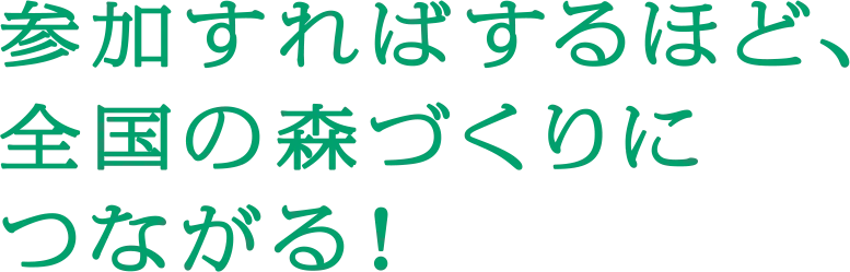 参加すればするほど全国の森づくりにつながる！