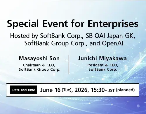 Special Event for Enterprises Hosted by SoftBank Corp., SB OAI Japan GK, SoftBank Group Corp., and OpenAI. Featuring Masayoshi Son, Chairman & CEO, SoftBank Group Corp., and Junichi Miyakawa, President & CEO, SoftBank Corp. Date and time: June 16 (Tue), 2026, 15:30- JST (planned).